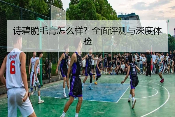诗碧脱毛膏怎么样？全面评测与深度体验